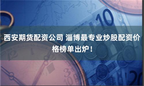 西安期货配资公司 淄博最专业炒股配资价格榜单出炉！