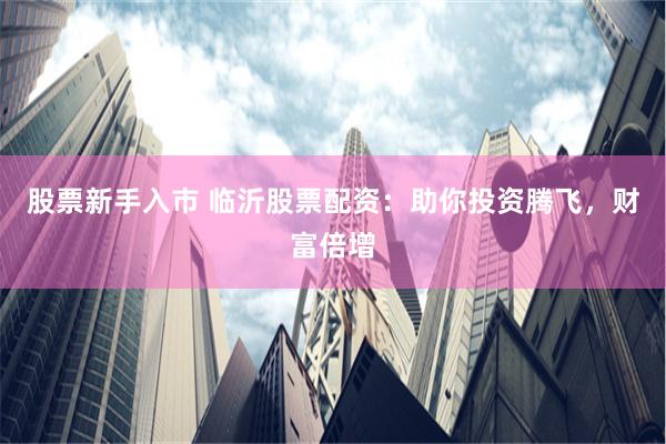 股票新手入市 临沂股票配资：助你投资腾飞，财富倍增