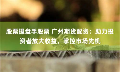 股票操盘手股票 广州期货配资：助力投资者放大收益，掌控市场先机