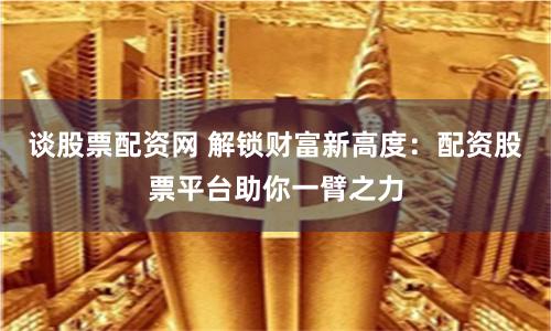 谈股票配资网 解锁财富新高度：配资股票平台助你一臂之力