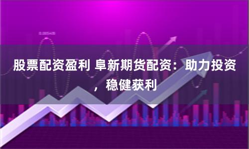 股票配资盈利 阜新期货配资：助力投资，稳健获利