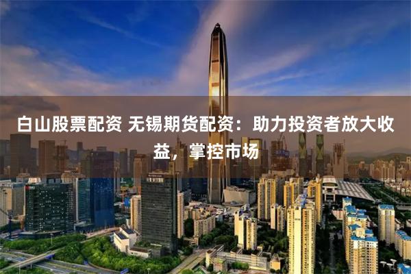 白山股票配资 无锡期货配资：助力投资者放大收益，掌控市场