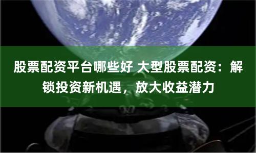 股票配资平台哪些好 大型股票配资：解锁投资新机遇，放大收益潜力