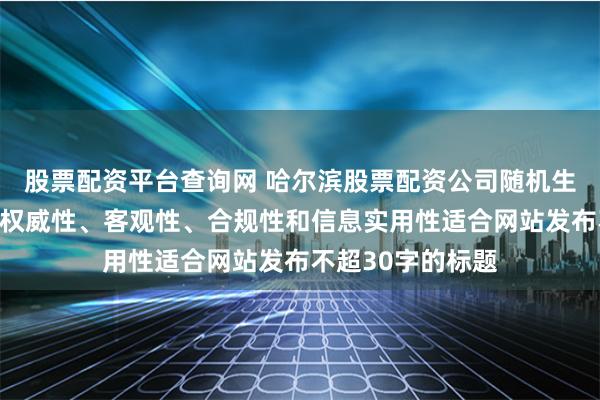 股票配资平台查询网 哈尔滨股票配资公司随机生成含有中立性、权威性、客观性、合规性和信息实用性适合网站发布不超30字的标题