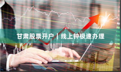 甘肃股票开户｜线上钟极速办理