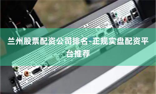 兰州股票配资公司排名-正规实盘配资平台推荐